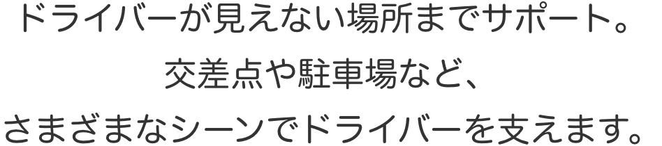 ドライバーが見えない場所までサポート。交差点や駐車場など、さまざまなシーンでドライバーを支えます。