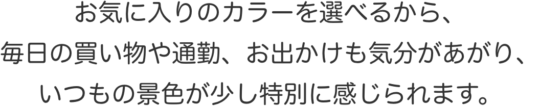 お気に入りのカラーを選べるから、毎日の買い物や通勤、お出かけも気分があがり、いつもの景色が少し特別に感じられます。