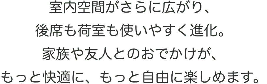 旧型より室内空間がさらに広がり、後席も荷室も使いやすく進化。家族や荷物とのお出かけが、もっと快適に、もっと自由に楽しめます。