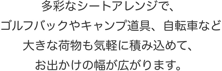 多彩なシートアレンジで、ゴルフバックやキャンプ道具、自転車など大きな荷物も気軽に積み込めて、お出かけの幅が広がります。