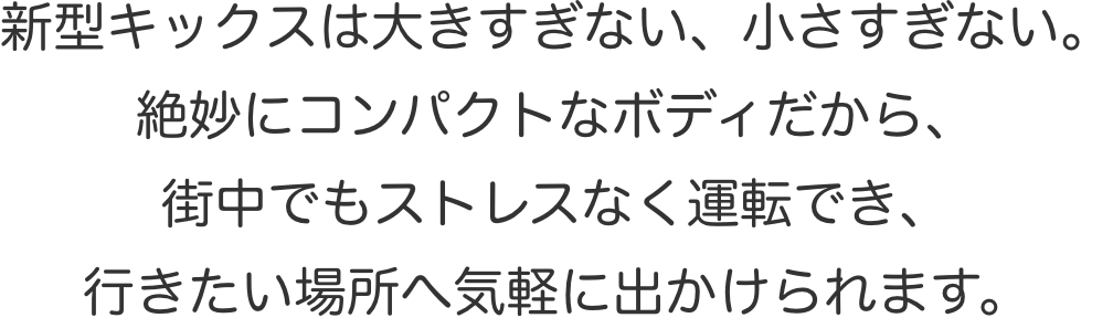 新型キックスは大きすぎない、小さすぎない。絶妙にコンパクトなボディだから、街中でもストレスなく運転でき、行きたい場所へ気軽に出かけられます。