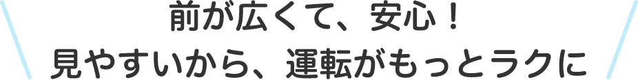前が広くて、安心！見やすいから運転がもっとラクに