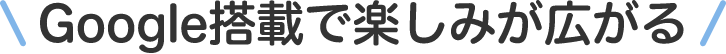 Google搭載で楽しみが広がる