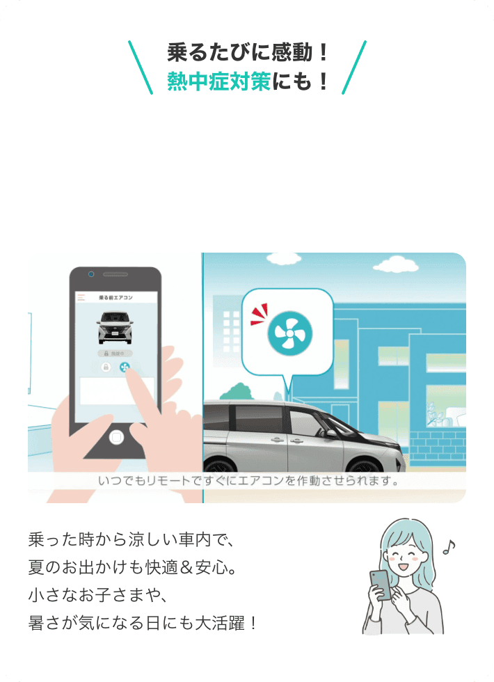 乗るたびに感動！熱中症対策にも！アプリでエアコンON！いつでもリモートですぐにエアコンを作動させられます。乗った時から涼しい車内で、夏のお出かけも快適＆安心。小さなお子さまや、暑さが気になる日にも大活躍！