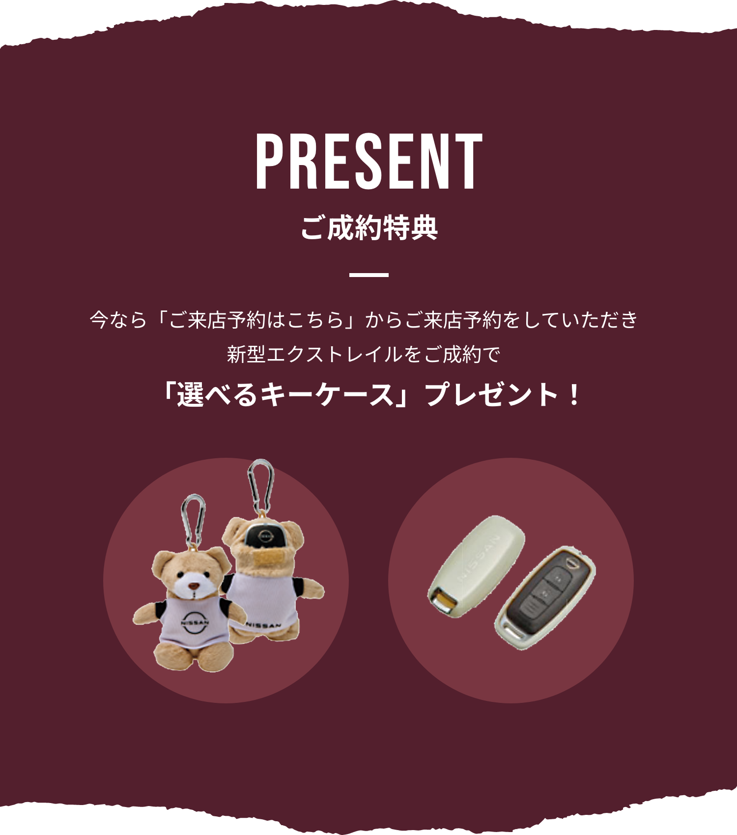 PRESENT ご成約特典 今なら「ご来店予約はこちら」からご来店予約をしていただき
新型エクストレイルをご成約で 「選べるキーケース」プレゼント！